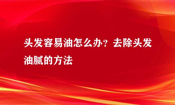 头发容易油怎么办？去除头发油腻的方法