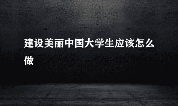 建设美丽中国大学生应该怎么做