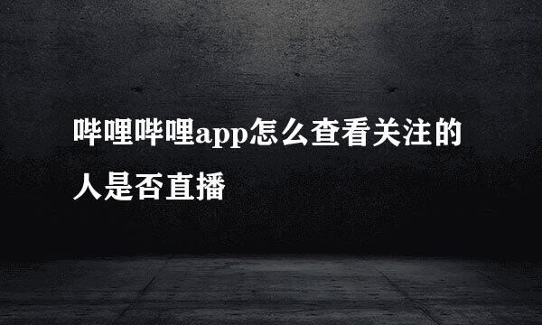 哔哩哔哩app怎么查看关注的人是否直播