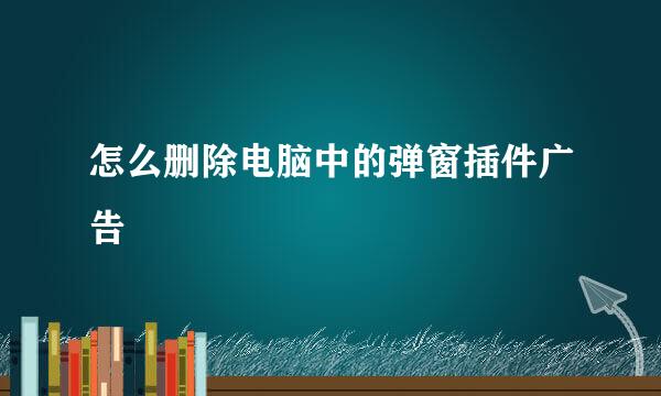怎么删除电脑中的弹窗插件广告