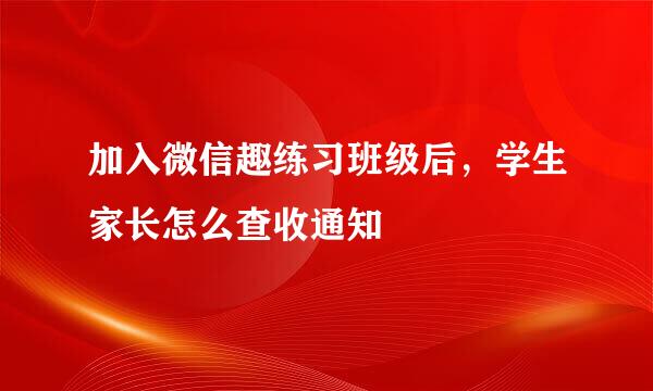 加入微信趣练习班级后，学生家长怎么查收通知