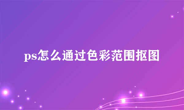 ps怎么通过色彩范围抠图