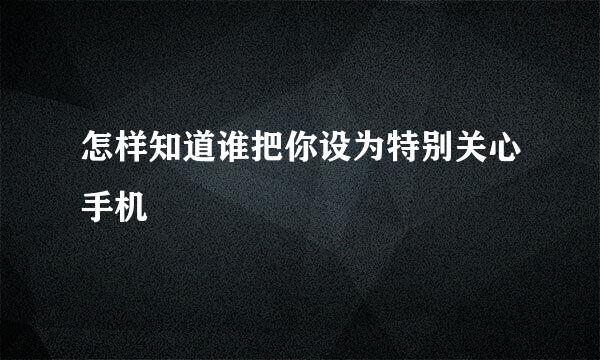 怎样知道谁把你设为特别关心手机