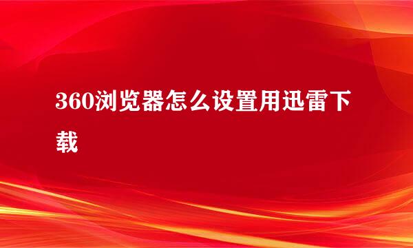 360浏览器怎么设置用迅雷下载
