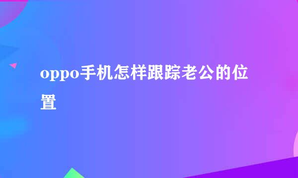 oppo手机怎样跟踪老公的位置