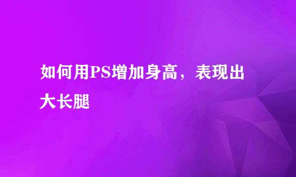 如何用PS增加身高，表现出大长腿