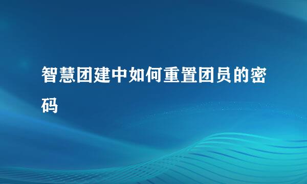 智慧团建中如何重置团员的密码