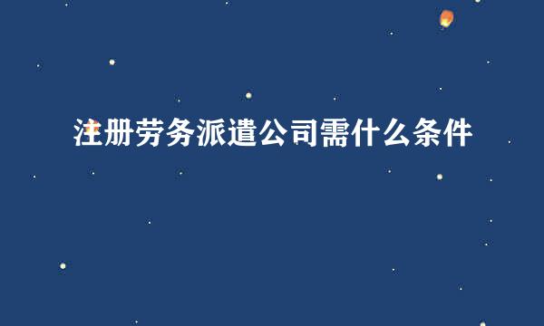 注册劳务派遣公司需什么条件