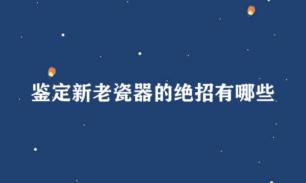 鉴定新老瓷器的绝招有哪些