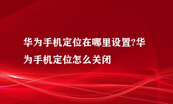 华为手机定位在哪里设置?华为手机定位怎么关闭