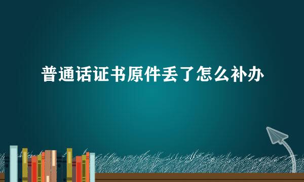 普通话证书原件丢了怎么补办