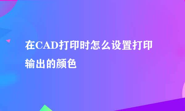 在CAD打印时怎么设置打印输出的颜色