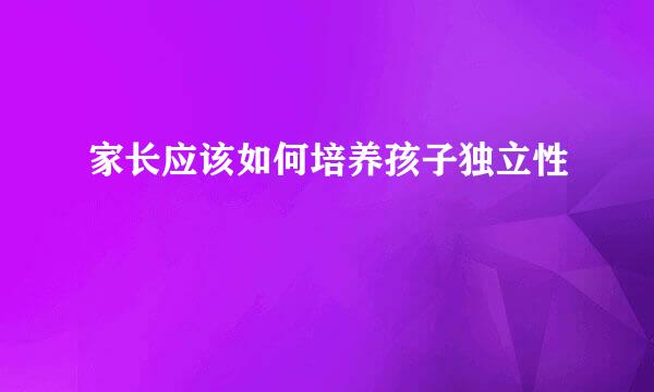 家长应该如何培养孩子独立性