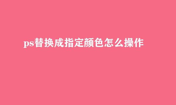 ps替换成指定颜色怎么操作