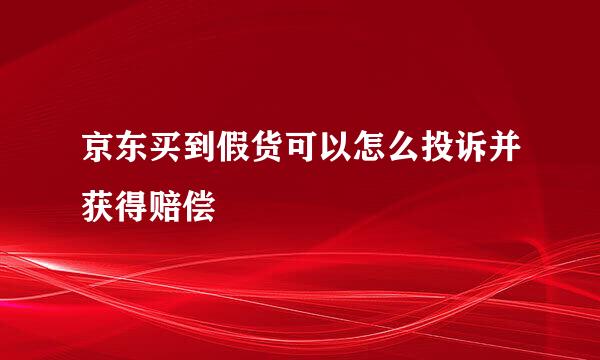 京东买到假货可以怎么投诉并获得赔偿