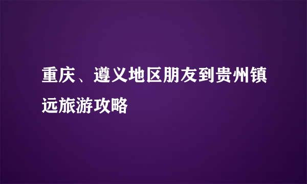 重庆、遵义地区朋友到贵州镇远旅游攻略