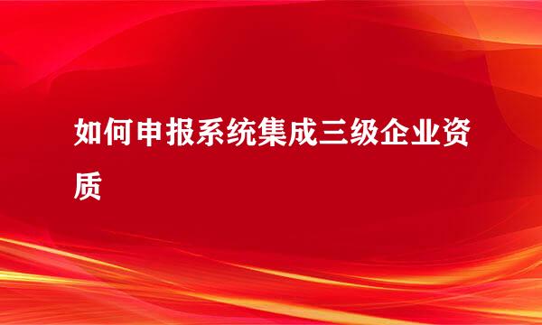 如何申报系统集成三级企业资质