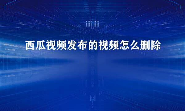 西瓜视频发布的视频怎么删除