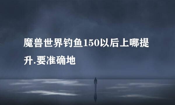 魔兽世界钓鱼150以后上哪提升.要准确地
