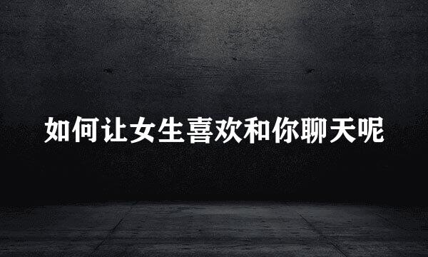如何让女生喜欢和你聊天呢