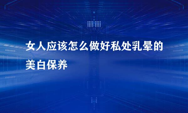女人应该怎么做好私处乳晕的美白保养