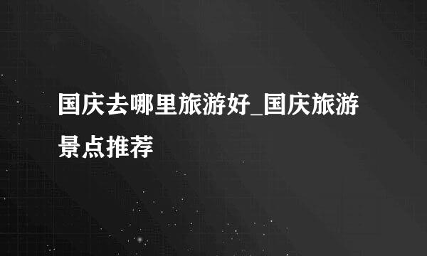 国庆去哪里旅游好_国庆旅游景点推荐