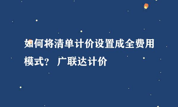 如何将清单计价设置成全费用模式？ 广联达计价