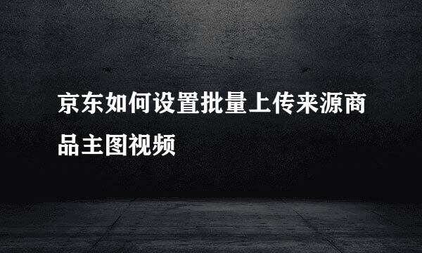 京东如何设置批量上传来源商品主图视频