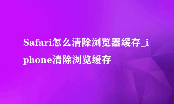 Safari怎么清除浏览器缓存_iphone清除浏览缓存
