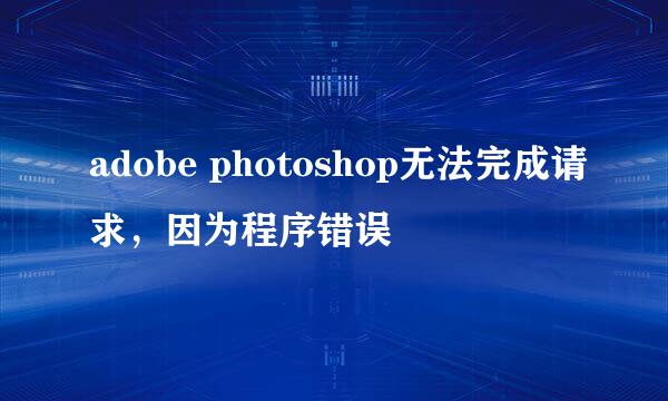 adobe photoshop无法完成请求，因为程序错误