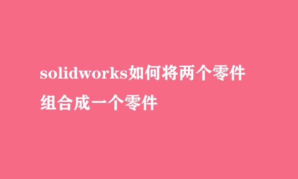 solidworks如何将两个零件组合成一个零件