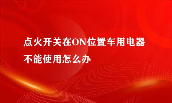点火开关在ON位置车用电器不能使用怎么办