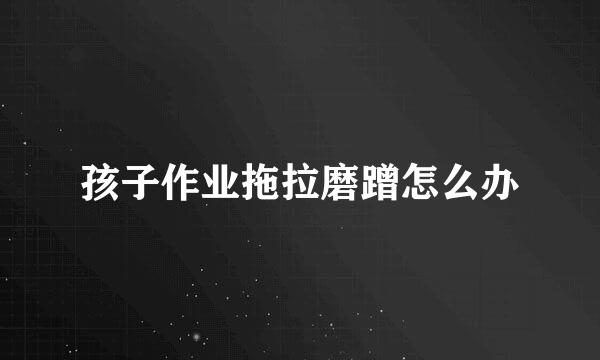 孩子作业拖拉磨蹭怎么办