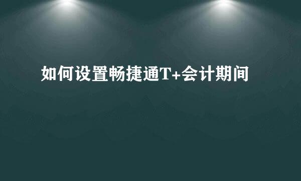 如何设置畅捷通T+会计期间