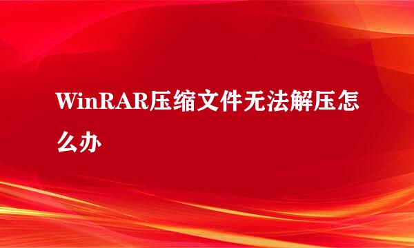 WinRAR压缩文件无法解压怎么办