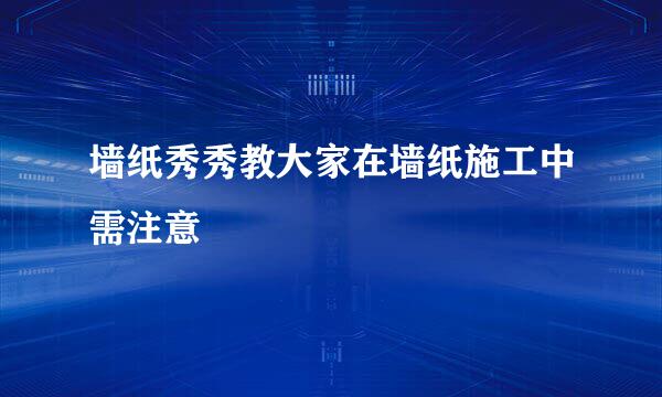 墙纸秀秀教大家在墙纸施工中需注意