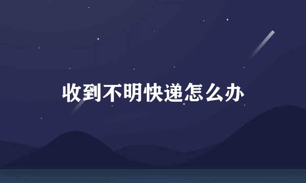收到不明快递怎么办