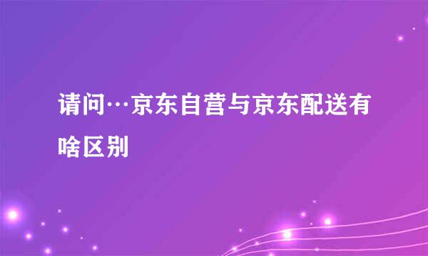 请问…京东自营与京东配送有啥区别
