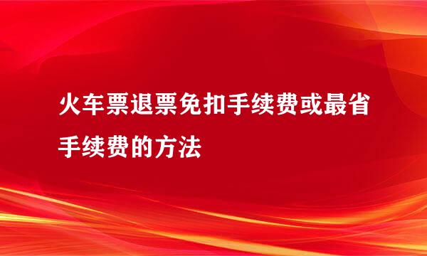 火车票退票免扣手续费或最省手续费的方法