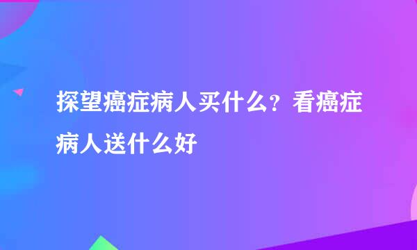 探望癌症病人买什么？看癌症病人送什么好