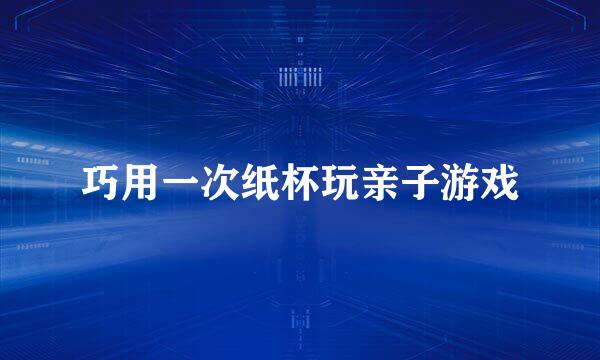 巧用一次纸杯玩亲子游戏