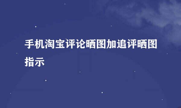 手机淘宝评论晒图加追评晒图指示