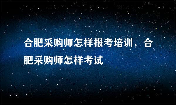 合肥采购师怎样报考培训，合肥采购师怎样考试