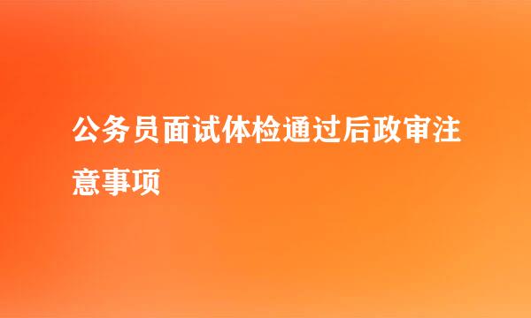 公务员面试体检通过后政审注意事项