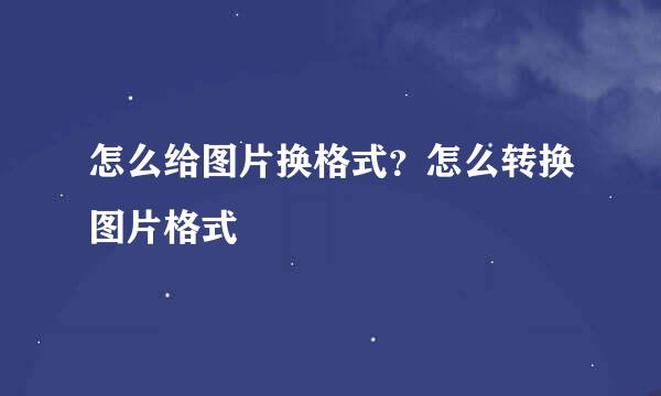 怎么给图片换格式？怎么转换图片格式