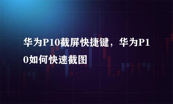 华为P10截屏快捷键，华为P10如何快速截图