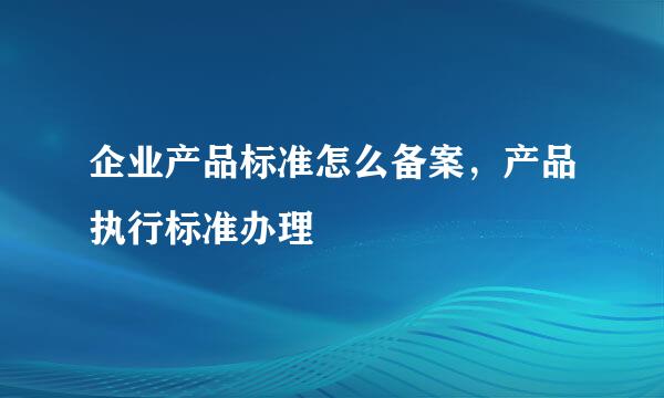 企业产品标准怎么备案，产品执行标准办理