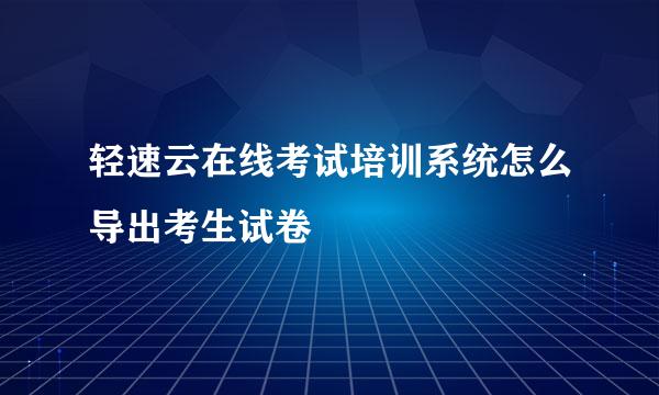 轻速云在线考试培训系统怎么导出考生试卷