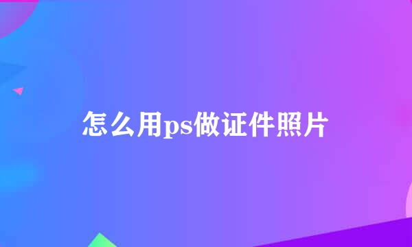 怎么用ps做证件照片