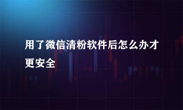 用了微信清粉软件后怎么办才更安全